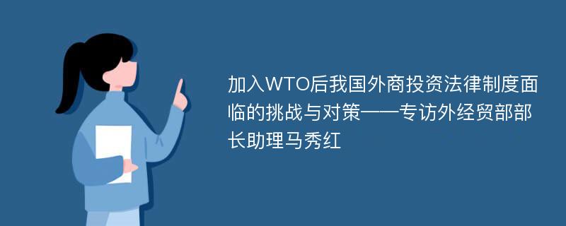 加入WTO后我国外商投资法律制度面临的挑战与对策——专访外经贸部部长助理马秀红