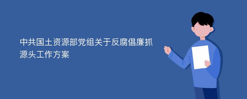 中共国土资源部党组关于反腐倡廉抓源头工作方案